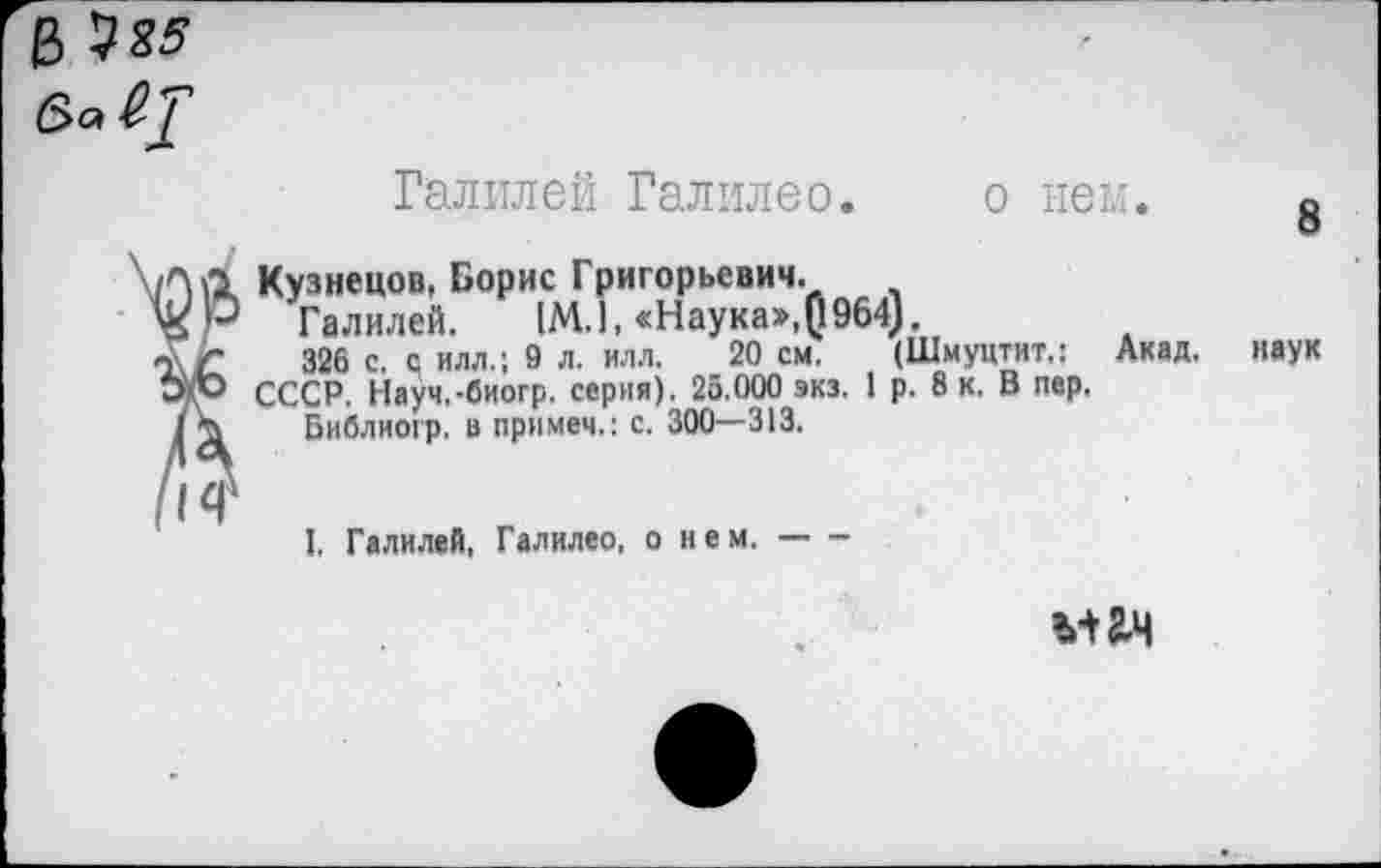 ﻿& ^85 6>а
Галилей Галилео. о нем.
Кузнецов, Борис Григорьевич.
Галилей. (М.1, «Наука»,0964).
326 с. с илл.; 9 л. илл. 20 см. (Шмуцтит.:
СССР, Науч.-биогр. серия). 25.000 экз. 1 р. 8 к. В пер,
Библиогр. в примем.: с. 300—313.
Акад.
8
наук
I. Галилей, Галилео, о нем.-------
